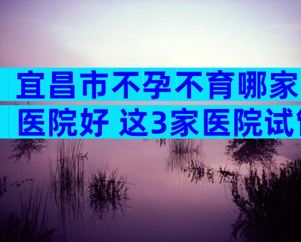 宜昌市不孕不育哪家医院好 这3家医院试管成功率高